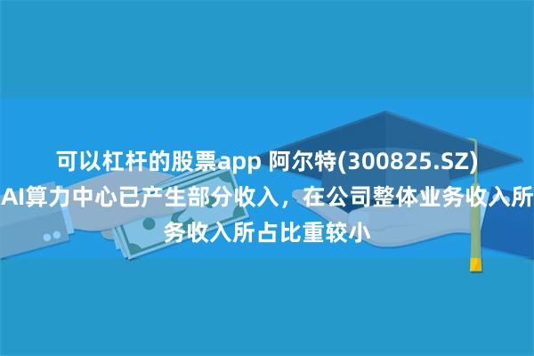 可以杠杆的股票app 阿尔特(300825.SZ)：目前公司AI算力中心已产生部分收入，在公司整体业务收入所占比重较小