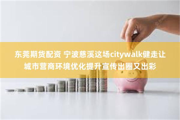 东莞期货配资 宁波慈溪这场citywalk健走让城市营商环境优化提升宣传出圈又出彩