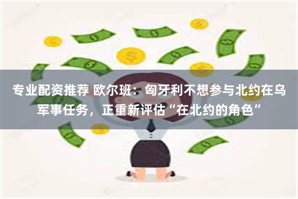 专业配资推荐 欧尔班：匈牙利不想参与北约在乌军事任务，正重新评估“在北约的角色”