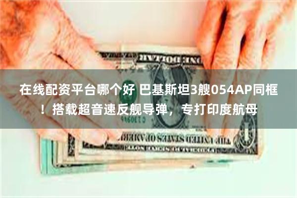 在线配资平台哪个好 巴基斯坦3艘054AP同框！搭载超音速反舰导弹，专打印度航母