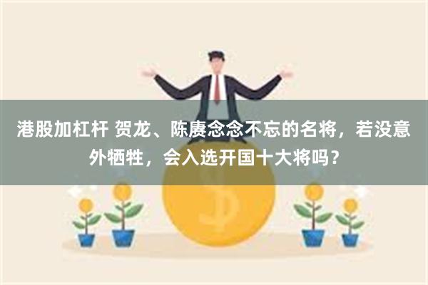 港股加杠杆 贺龙、陈赓念念不忘的名将，若没意外牺牲，会入选开国十大将吗？