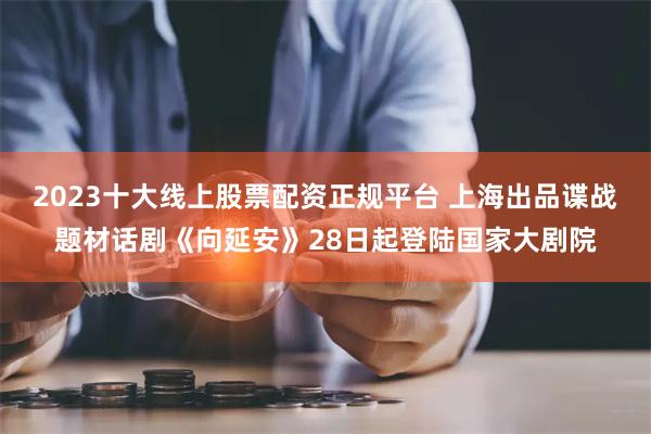 2023十大线上股票配资正规平台 上海出品谍战题材话剧《向延安》28日起登陆国家大剧院