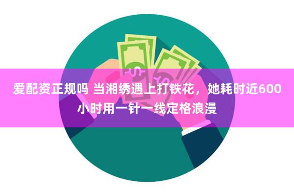 爱配资正规吗 当湘绣遇上打铁花，她耗时近600小时用一针一线定格浪漫