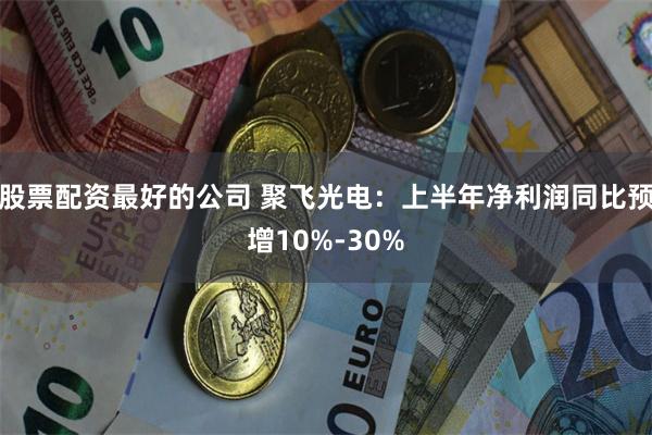 股票配资最好的公司 聚飞光电：上半年净利润同比预增10%-30%