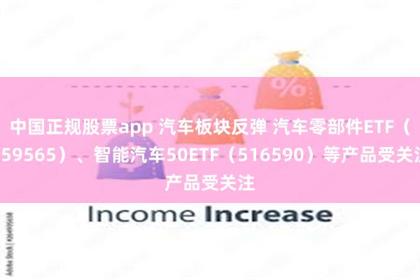 中国正规股票app 汽车板块反弹 汽车零部件ETF（159565）、智能汽车50ETF（516590）等产品受关注