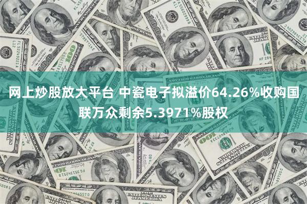 网上炒股放大平台 中瓷电子拟溢价64.26%收购国联万众剩余5.3971%股权