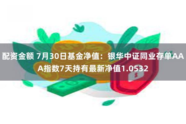 配资金额 7月30日基金净值：银华中证同业存单AAA指数7天持有最新净值1.0532