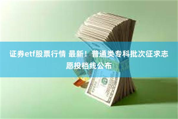 证券etf股票行情 最新！普通类专科批次征求志愿投档线公布