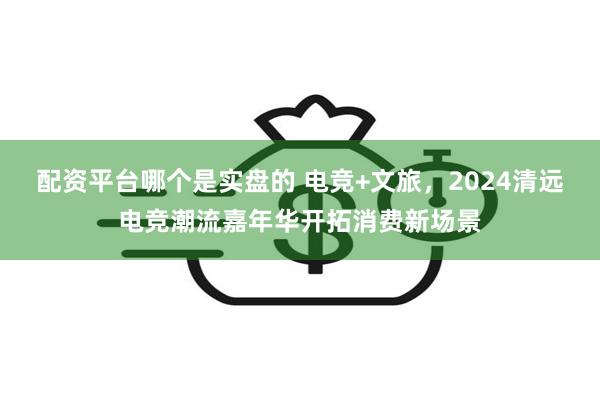 配资平台哪个是实盘的 电竞+文旅，2024清远电竞潮流嘉年华开拓消费新场景