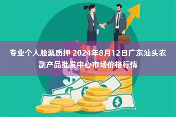 专业个人股票质押 2024年8月12日广东汕头农副产品批发中心市场价格行情