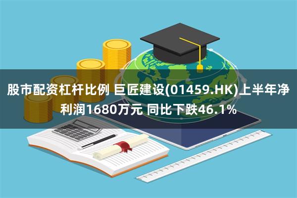 股市配资杠杆比例 巨匠建设(01459.HK)上半年净利润1680万元 同比下跌46.1%