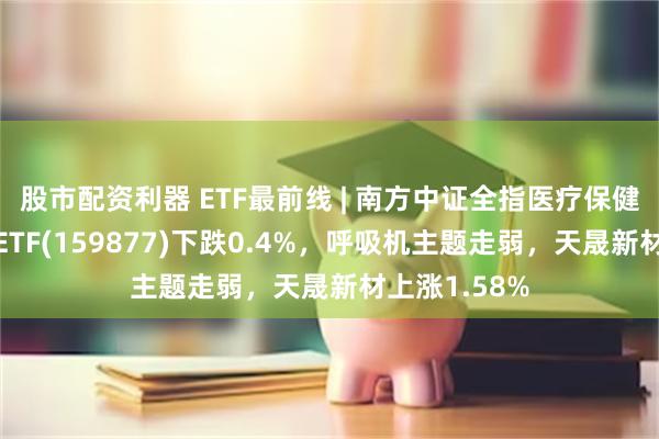 股市配资利器 ETF最前线 | 南方中证全指医疗保健设备与服务ETF(159877)下跌0.4%，呼吸机主题走弱，天晟新材上涨1.58%