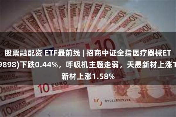 股票融配资 ETF最前线 | 招商中证全指医疗器械ETF(159898)下跌0.44%，呼吸机主题走弱，天晟新材上涨1.58%