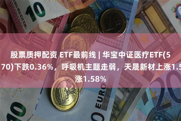 股票质押配资 ETF最前线 | 华宝中证医疗ETF(512170)下跌0.36%，呼吸机主题走弱，天晟新材上涨1.58%