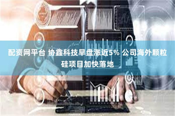 配资网平台 协鑫科技早盘涨近5% 公司海外颗粒硅项目加快落地