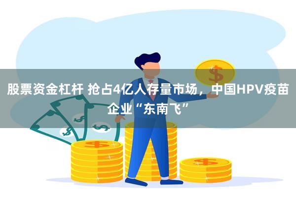 股票资金杠杆 抢占4亿人存量市场，中国HPV疫苗企业“东南飞”