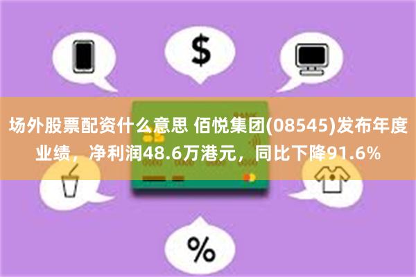 场外股票配资什么意思 佰悦集团(08545)发布年度业绩，净利润48.6万港元，同比下降91.6%