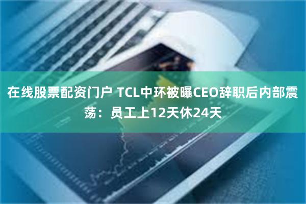 在线股票配资门户 TCL中环被曝CEO辞职后内部震荡：员工上12天休24天