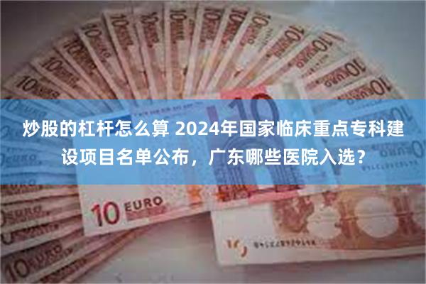 炒股的杠杆怎么算 2024年国家临床重点专科建设项目名单公布，广东哪些医院入选？