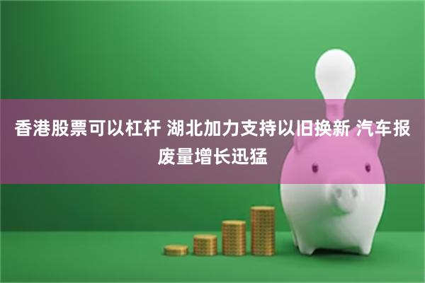 香港股票可以杠杆 湖北加力支持以旧换新 汽车报废量增长迅猛