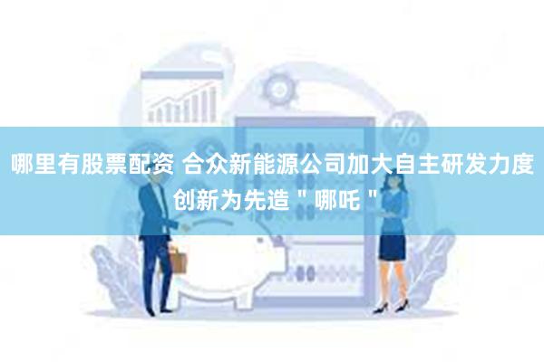 哪里有股票配资 合众新能源公司加大自主研发力度 创新为先造＂哪吒＂