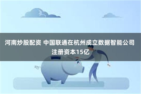 河南炒股配资 中国联通在杭州成立数据智能公司 注册资本15亿