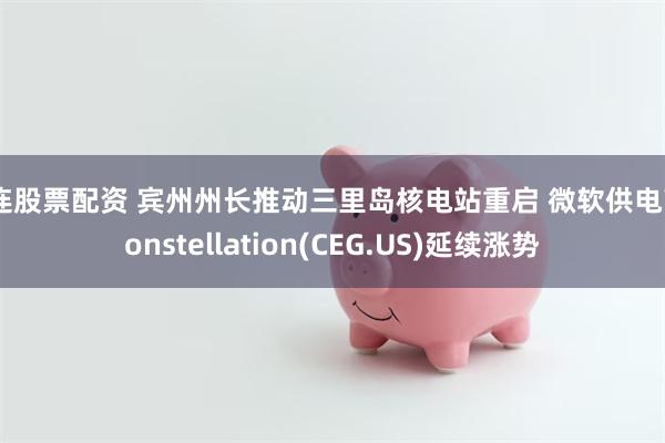 大连股票配资 宾州州长推动三里岛核电站重启 微软供电商Constellation(CEG.US)延续涨势