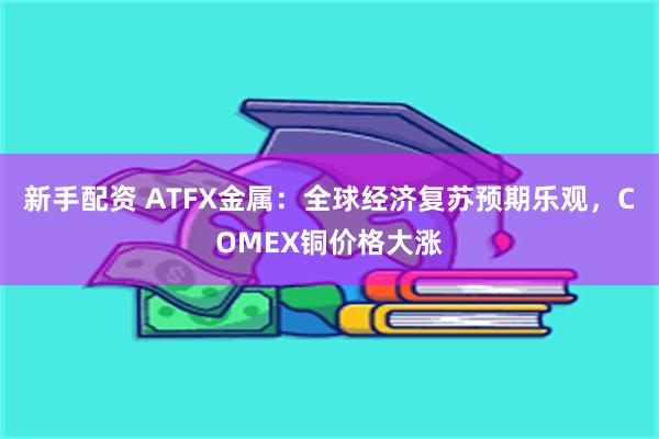 新手配资 ATFX金属：全球经济复苏预期乐观，COMEX铜价格大涨