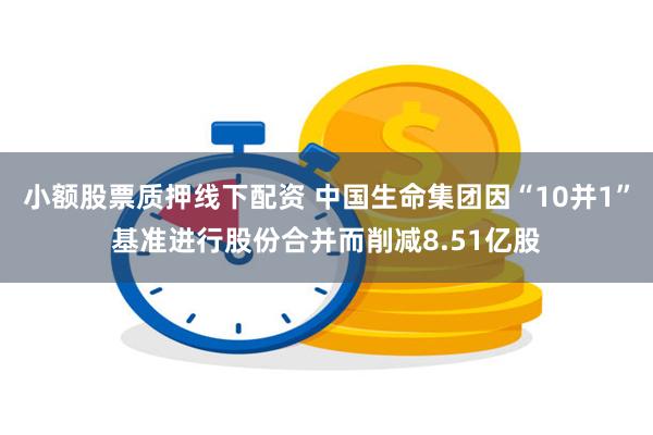 小额股票质押线下配资 中国生命集团因“10并1”基准进行股份合并而削减8.51亿股