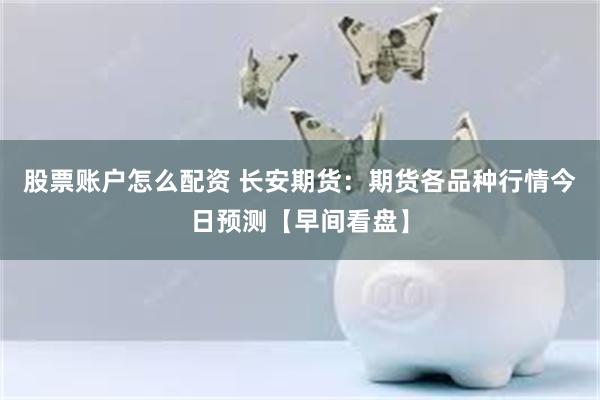 股票账户怎么配资 长安期货：期货各品种行情今日预测【早间看盘】