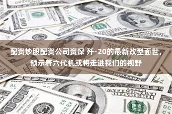 配资炒股配资公司资深 歼-20的最新改型面世，预示着六代机或将走进我们的视野