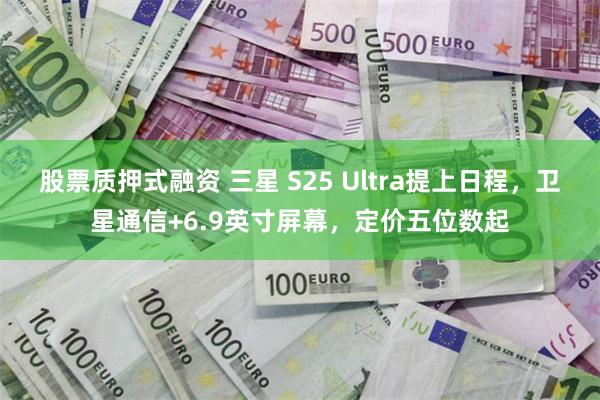 股票质押式融资 三星 S25 Ultra提上日程，卫星通信+6.9英寸屏幕，定价五位数起