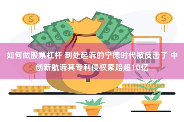 如何做股票杠杆 到处起诉的宁德时代被反击了 中创新航诉其专利侵权索赔超10亿