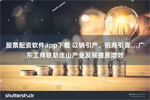 股票配资软件app下载 以销引产、招商引资…广东工商联助连山产业发展提质增效