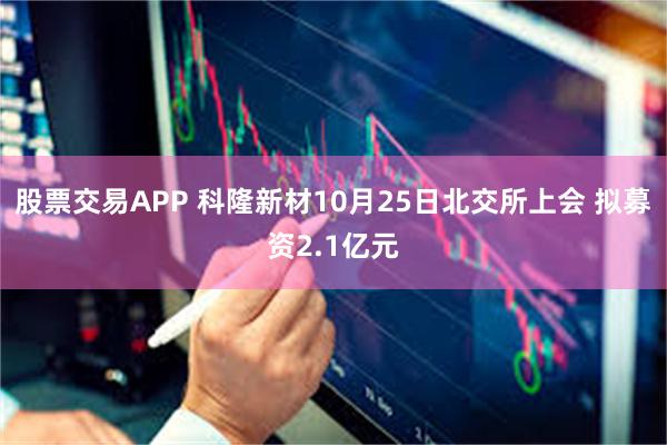 股票交易APP 科隆新材10月25日北交所上会 拟募资2.1亿元