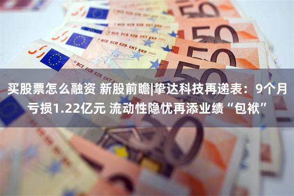 买股票怎么融资 新股前瞻|挚达科技再递表：9个月亏损1.22亿元 流动性隐忧再添业绩“包袱”