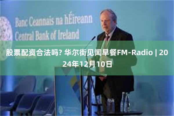 股票配资合法吗? 华尔街见闻早餐FM-Radio | 2024年12月10日