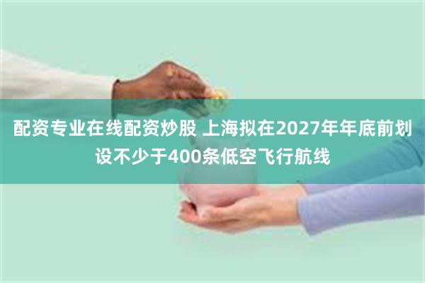 配资专业在线配资炒股 上海拟在2027年年底前划设不少于400条低空飞行航线