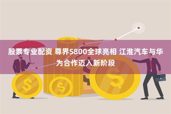 股票专业配资 尊界S800全球亮相 江淮汽车与华为合作迈入新阶段