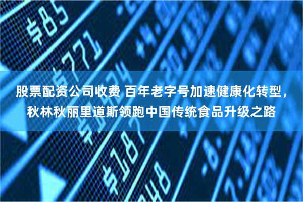 股票配资公司收费 百年老字号加速健康化转型，秋林秋丽里道斯领跑中国传统食品升级之路