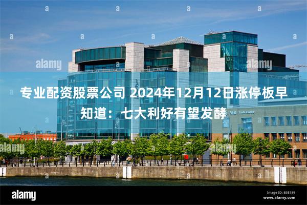 专业配资股票公司 2024年12月12日涨停板早知道：七大利好有望发酵