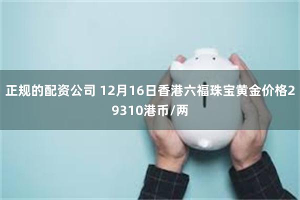 正规的配资公司 12月16日香港六福珠宝黄金价格29310港币/两