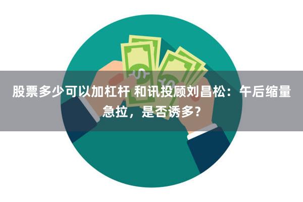 股票多少可以加杠杆 和讯投顾刘昌松：午后缩量急拉，是否诱多？