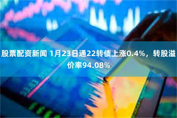 股票配资新闻 1月23日通22转债上涨0.4%，转股溢价率94.08%