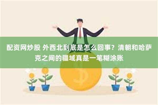 配资网炒股 外西北到底是怎么回事？清朝和哈萨克之间的疆域真是一笔糊涂账