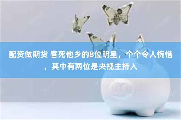 配资做期货 客死他乡的8位明星，个个令人惋惜，其中有两位是央视主持人