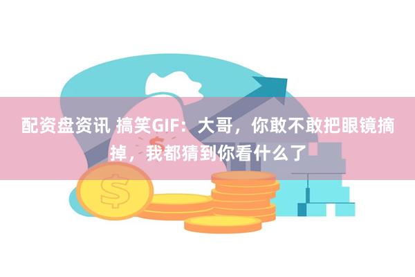 配资盘资讯 搞笑GIF：大哥，你敢不敢把眼镜摘掉，我都猜到你看什么了