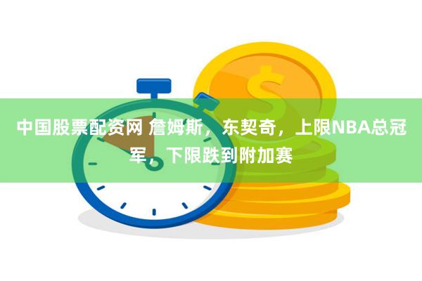 中国股票配资网 詹姆斯，东契奇，上限NBA总冠军，下限跌到附