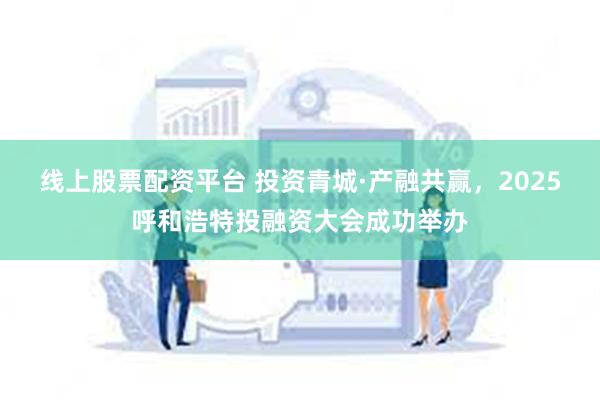 线上股票配资平台 投资青城·产融共赢，2025呼和浩特投融资大会成功举办