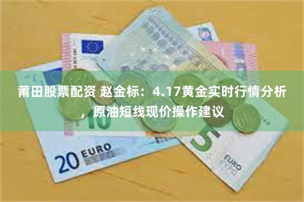 莆田股票配资 赵金标：4.17黄金实时行情分析，原油短线现价操作建议